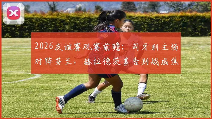 2026友谊赛观赛前瞻:匈牙利主场对阵芬兰,赫拉德茨基告别战成焦点,附双方历史交锋与球员解析
