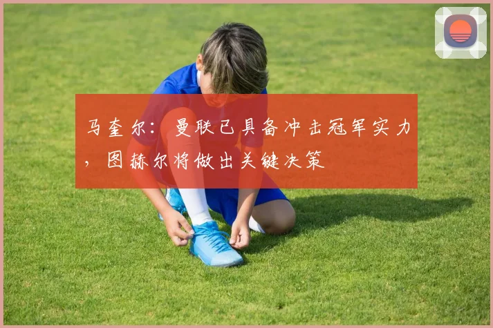 马奎尔：曼联已具备冲击冠军实力，图赫尔将做出关键决策