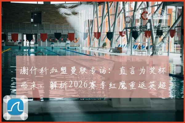 谢什科加盟曼联专访：直言为奖杯而来，解析2026赛季红魔重返英超争冠行列的关键与前景