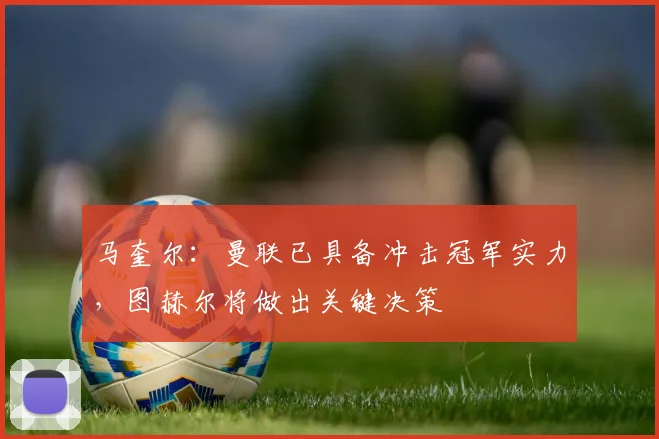 马奎尔:曼联已具备冲击冠军实力,图赫尔将做出关键决策