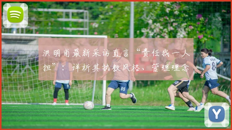洪明甫最新采访直言“责任我一人担”:详析其执教风格、管理理念与2026年重获信任之路