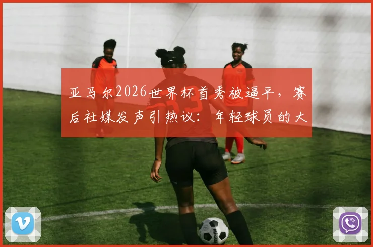 亚马尔2026世界杯首秀被逼平,赛后社媒发声引热议:年轻球员的大赛心态究竟如何?