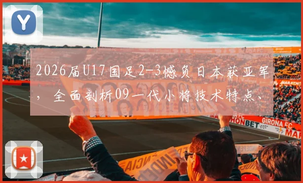 2026届U17国足2-3憾负日本获亚军,全面剖析09一代小将技术特点、潜力与青训暴露问题
