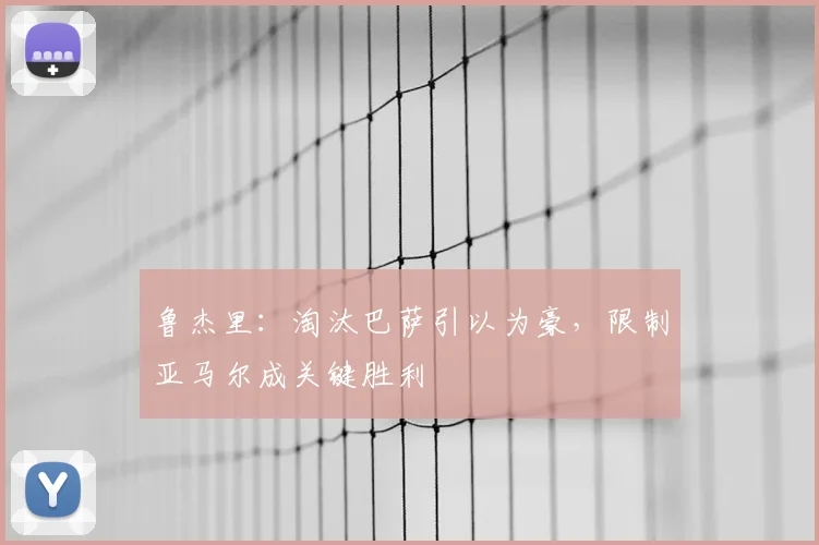鲁杰里：淘汰巴萨引以为豪，限制亚马尔成关键胜利