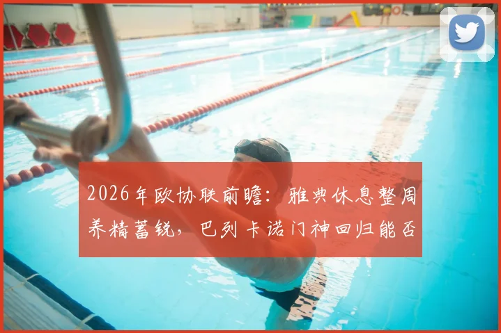 2026年欧协联前瞻：雅典休息整周养精蓄锐，巴列卡诺门神回归能否改变战局？