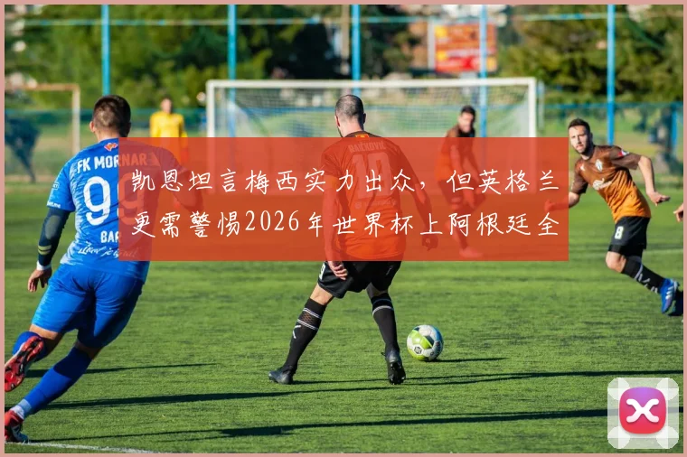 凯恩坦言梅西实力出众,但英格兰更需警惕2026年世界杯上阿根廷全队的威胁