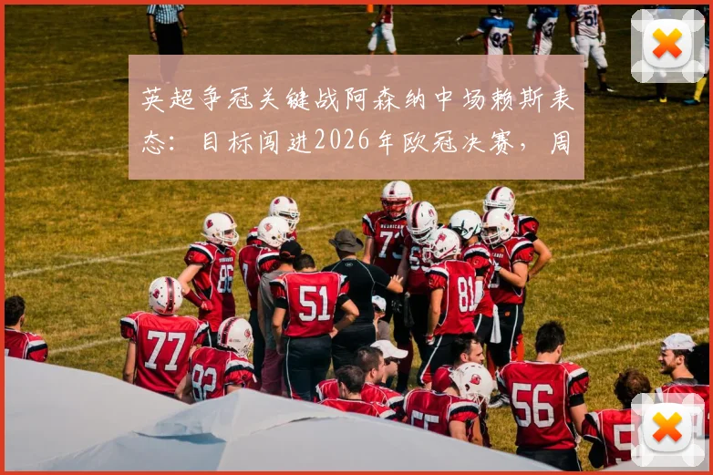 英超争冠关键战阿森纳中场赖斯表态：目标闯进2026年欧冠决赛，周末死磕曼城必须取胜