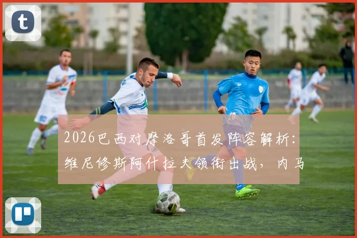 2026巴西对摩洛哥首发阵容解析：维尼修斯阿什拉夫领衔出战，内马尔伤缺影响战术评估