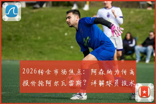 2026转会市场焦点：阿森纳为何高报价抢阿尔瓦雷斯？详解球员技术特点与对枪手阵容的提升
