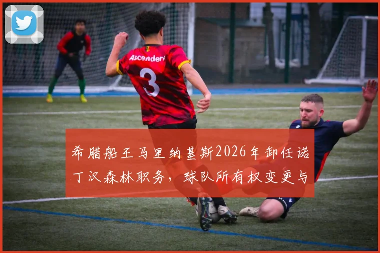希腊船王马里纳基斯2026年卸任诺丁汉森林职务，球队所有权变更与未来走向分析