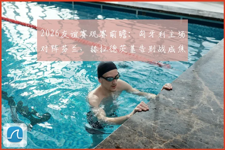 2026友谊赛观赛前瞻：匈牙利主场对阵芬兰，赫拉德茨基告别战成焦点，附双方历史交锋与球员解析