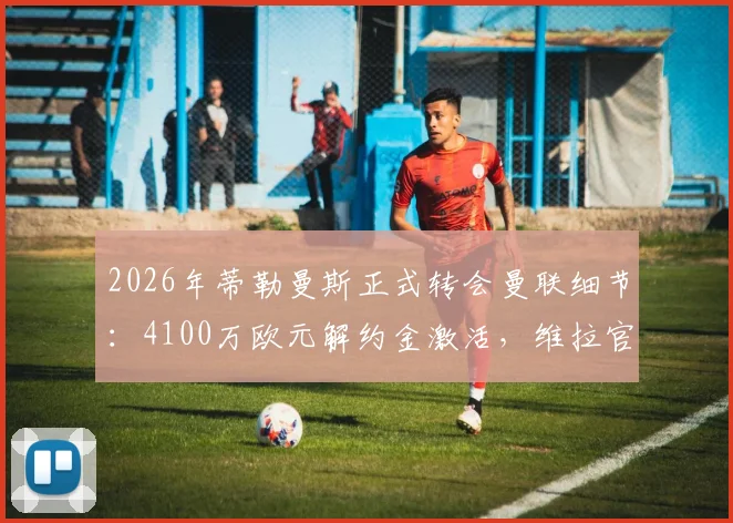 2026年蒂勒曼斯正式转会曼联细节：4100万欧元解约金激活，维拉官方回应与新赛季前景分析