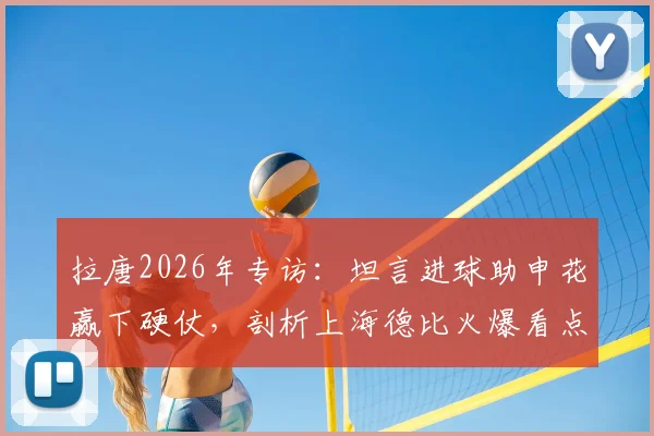 拉唐2026年专访:坦言进球助申花赢下硬仗,剖析上海德比火爆看点与取胜之匙