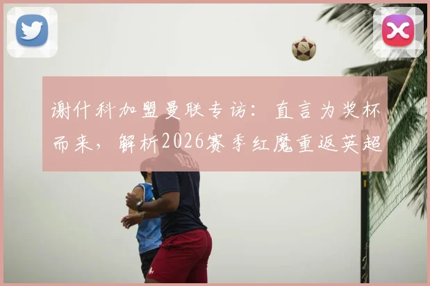 谢什科加盟曼联专访：直言为奖杯而来，解析2026赛季红魔重返英超争冠行列的关键与前景