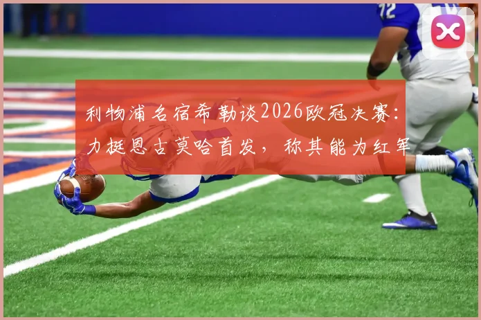 利物浦名宿希勒谈2026欧冠决赛：力挺恩古莫哈首发，称其能为红军注入关键活力