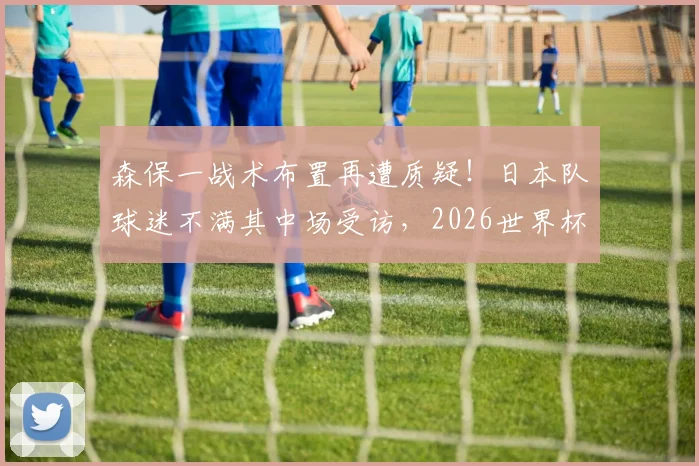森保一战术布置再遭质疑!日本队球迷不满其中场受访,2026世界杯前景蒙阴影