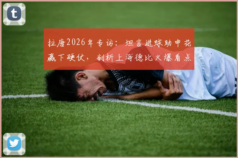拉唐2026年专访：坦言进球助申花赢下硬仗，剖析上海德比火爆看点与取胜之匙