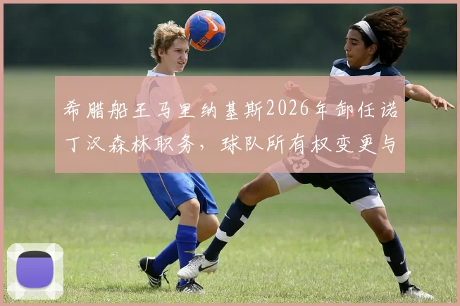 希腊船王马里纳基斯2026年卸任诺丁汉森林职务,球队所有权变更与未来走向分析