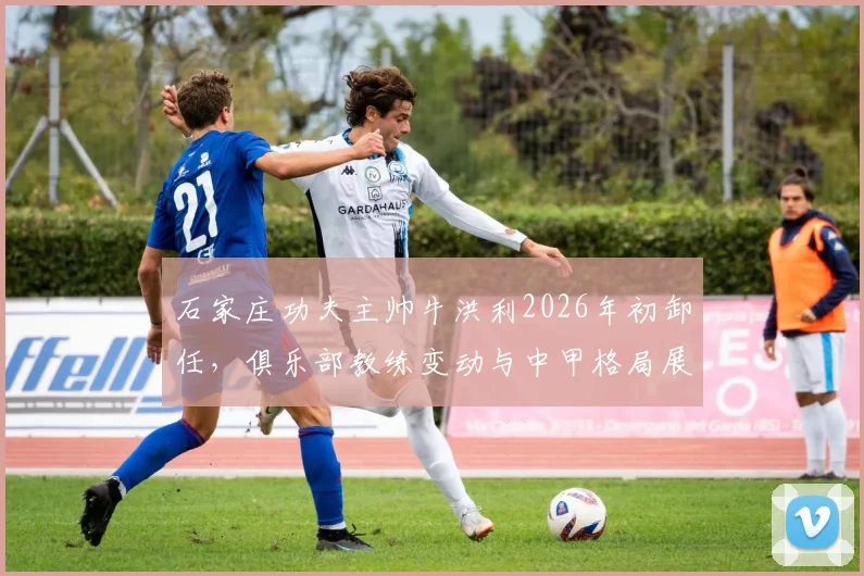 石家庄功夫主帅牛洪利2026年初卸任，俱乐部教练变动与中甲格局展望