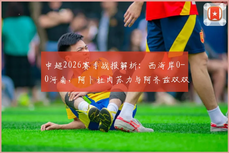 中超2026赛季战报解析:西海岸0-0河南,阿卜杜肉苏力与阿齐兹双双中框成焦点,河南客场拿分策略盘点