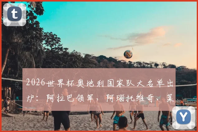 2026世界杯奥地利国家队大名单出炉:阿拉巴领军,阿瑙托维奇、莱默入选完整名单与阵容深度解析
