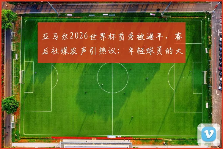 亚马尔2026世界杯首秀被逼平，赛后社媒发声引热议：年轻球员的大赛心态究竟如何？